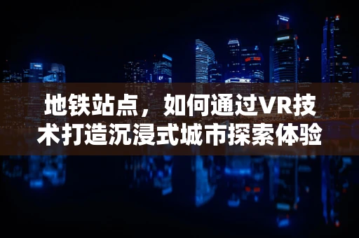 地铁站点，如何通过VR技术打造沉浸式城市探索体验？