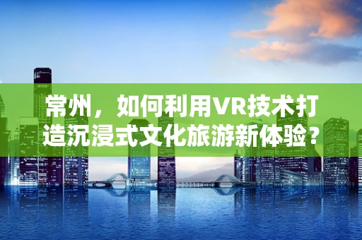 常州，如何利用VR技术打造沉浸式文化旅游新体验？