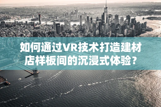 如何通过VR技术打造建材店样板间的沉浸式体验？