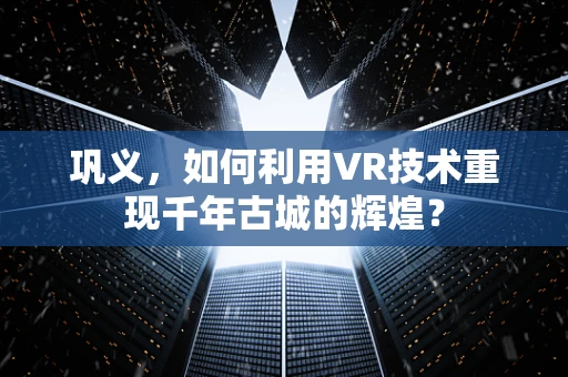巩义，如何利用VR技术重现千年古城的辉煌？