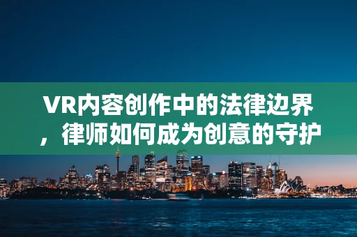 VR内容创作中的法律边界，律师如何成为创意的守护者？