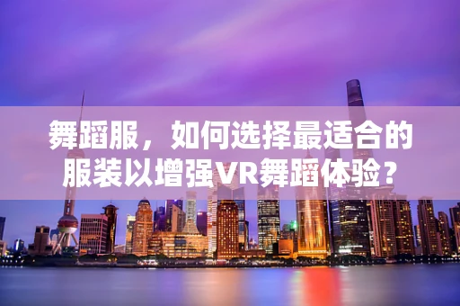 舞蹈服，如何选择最适合的服装以增强VR舞蹈体验？