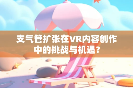 支气管扩张在VR内容创作中的挑战与机遇？