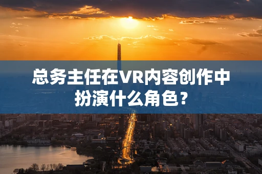 总务主任在VR内容创作中扮演什么角色？