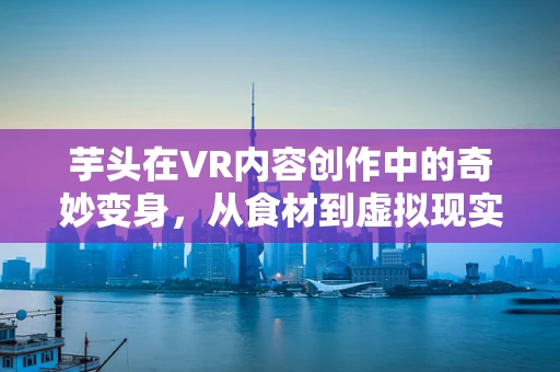 芋头在VR内容创作中的奇妙变身，从食材到虚拟现实的创意桥梁？