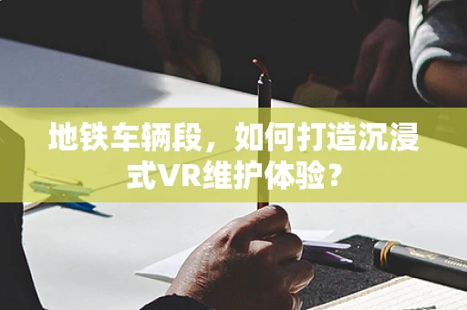 地铁车辆段，如何打造沉浸式VR维护体验？