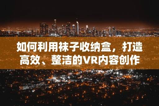如何利用袜子收纳盒，打造高效、整洁的VR内容创作空间？