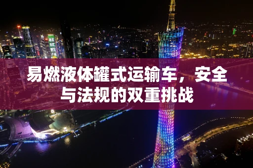 易燃液体罐式运输车，安全与法规的双重挑战