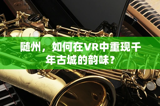 随州，如何在VR中重现千年古城的韵味？
