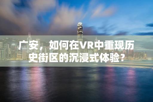 广安，如何在VR中重现历史街区的沉浸式体验？