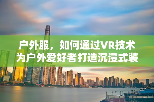 户外服，如何通过VR技术为户外爱好者打造沉浸式装备体验？