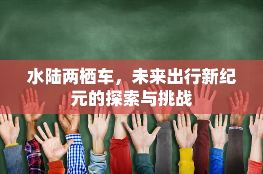 水陆两栖车，未来出行新纪元的探索与挑战
