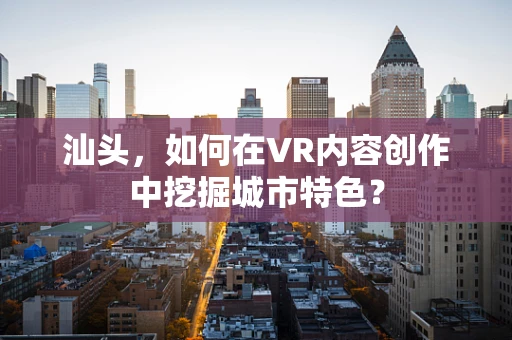 汕头，如何在VR内容创作中挖掘城市特色？