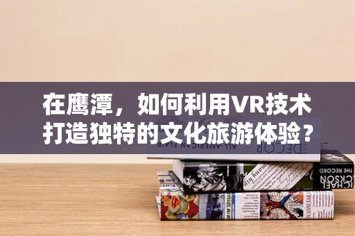 在鹰潭，如何利用VR技术打造独特的文化旅游体验？