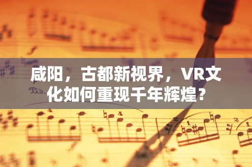 咸阳，古都新视界，VR文化如何重现千年辉煌？