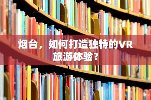 烟台，如何打造独特的VR旅游体验？