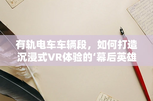 有轨电车车辆段，如何打造沉浸式VR体验的‘幕后英雄’？