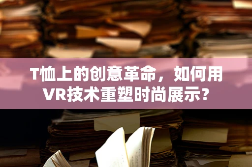T恤上的创意革命，如何用VR技术重塑时尚展示？