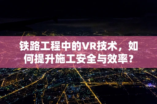 铁路工程中的VR技术，如何提升施工安全与效率？
