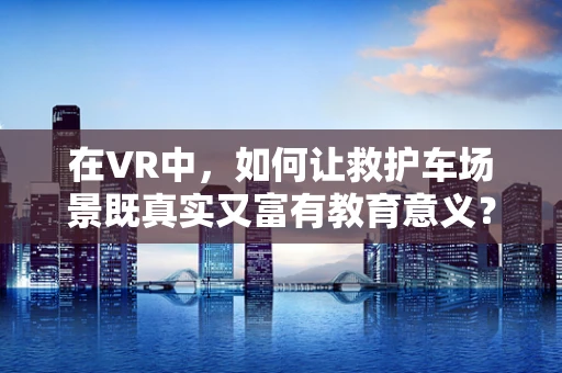 在VR中，如何让救护车场景既真实又富有教育意义？