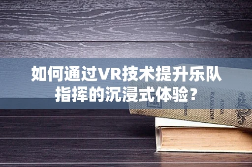 如何通过VR技术提升乐队指挥的沉浸式体验？