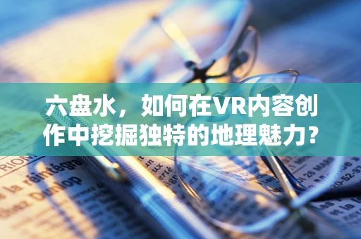 六盘水，如何在VR内容创作中挖掘独特的地理魅力？