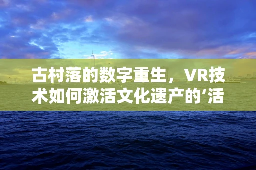 古村落的数字重生，VR技术如何激活文化遗产的‘活化石’？