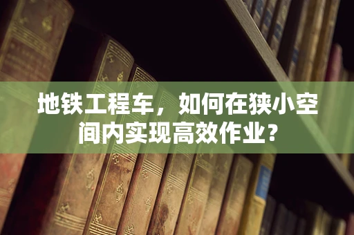 地铁工程车，如何在狭小空间内实现高效作业？