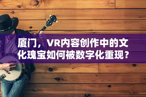 厦门，VR内容创作中的文化瑰宝如何被数字化重现？