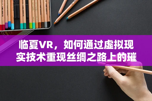 临夏VR，如何通过虚拟现实技术重现丝绸之路上的璀璨明珠？