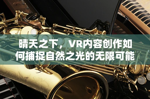 晴天之下，VR内容创作如何捕捉自然之光的无限可能？