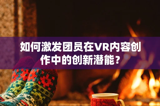 如何激发团员在VR内容创作中的创新潜能？