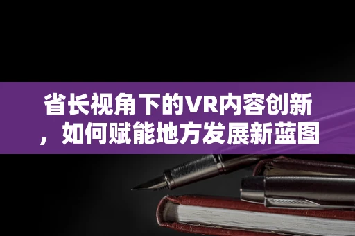 省长视角下的VR内容创新，如何赋能地方发展新蓝图？