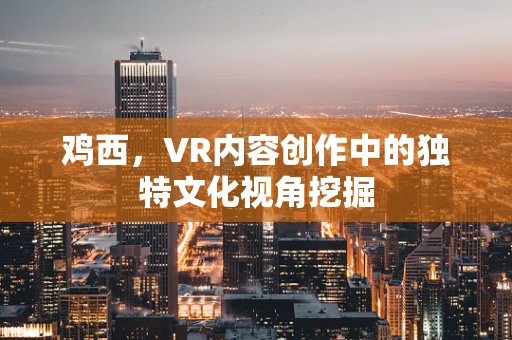 鸡西，VR内容创作中的独特文化视角挖掘