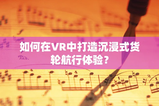 如何在VR中打造沉浸式货轮航行体验？
