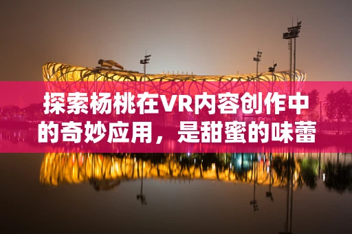 探索杨桃在VR内容创作中的奇妙应用，是甜蜜的味蕾盛宴，还是视觉的奇趣探险？