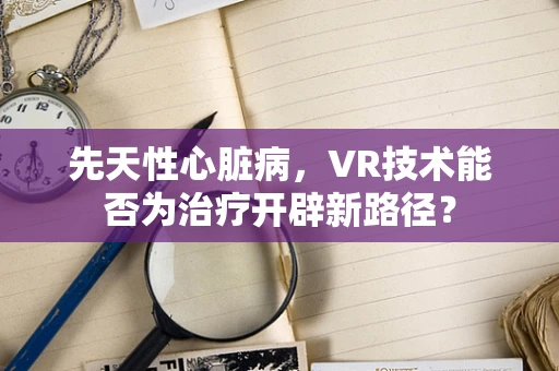 先天性心脏病，VR技术能否为治疗开辟新路径？