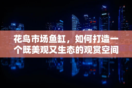 花鸟市场鱼缸，如何打造一个既美观又生态的观赏空间？