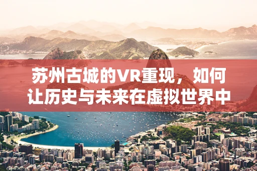 苏州古城的VR重现，如何让历史与未来在虚拟世界中对话？