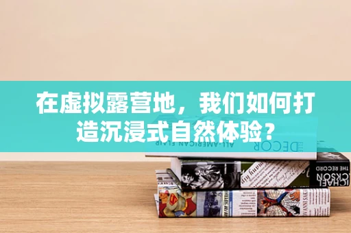在虚拟露营地，我们如何打造沉浸式自然体验？