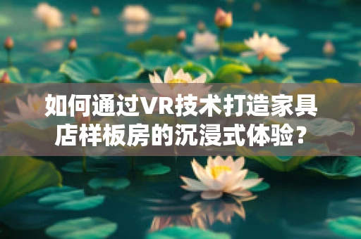 如何通过VR技术打造家具店样板房的沉浸式体验？