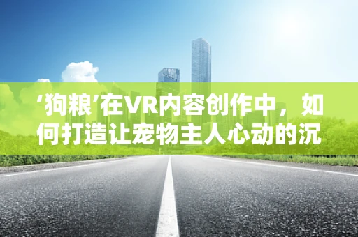 ‘狗粮’在VR内容创作中，如何打造让宠物主人心动的沉浸式体验？