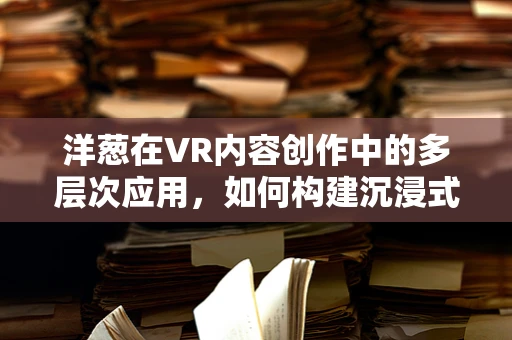 洋葱在VR内容创作中的多层次应用，如何构建沉浸式体验的秘密？
