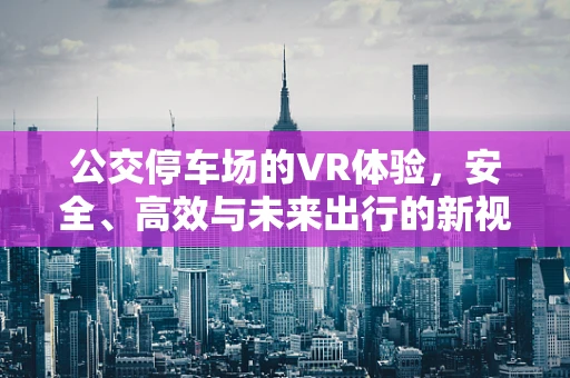 公交停车场的VR体验，安全、高效与未来出行的新视角