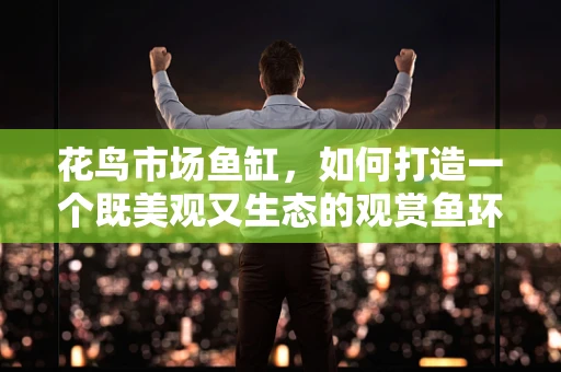 花鸟市场鱼缸，如何打造一个既美观又生态的观赏鱼环境？