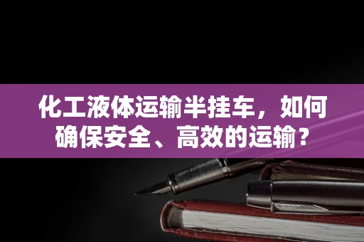 化工液体运输半挂车，如何确保安全、高效的运输？