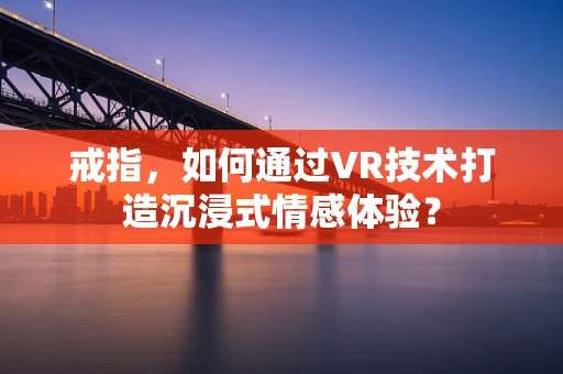 戒指，如何通过VR技术打造沉浸式情感体验？