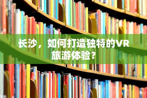 长沙，如何打造独特的VR旅游体验？