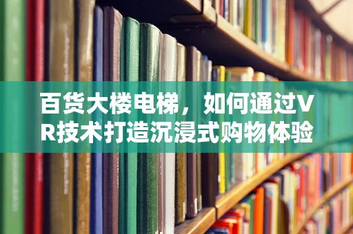 百货大楼电梯，如何通过VR技术打造沉浸式购物体验？