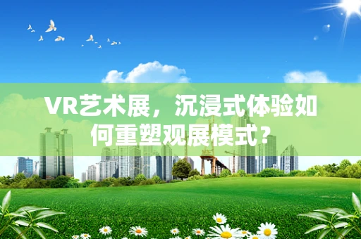 VR艺术展，沉浸式体验如何重塑观展模式？